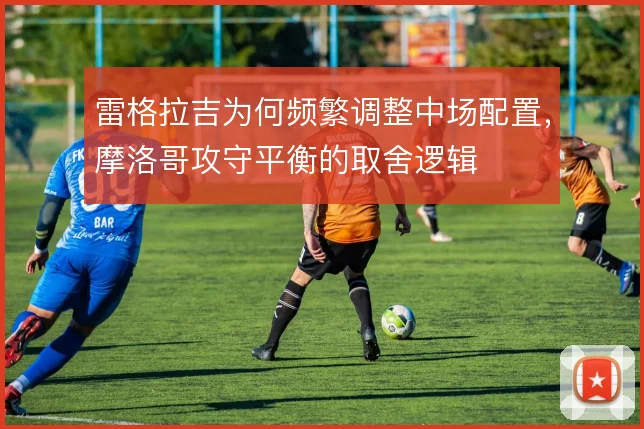 雷格拉吉为何频繁调整中场配置,摩洛哥攻守平衡的取舍逻辑