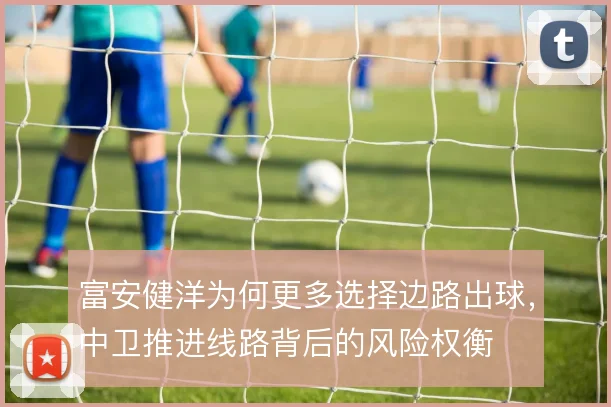 富安健洋为何更多选择边路出球,中卫推进线路背后的风险权衡