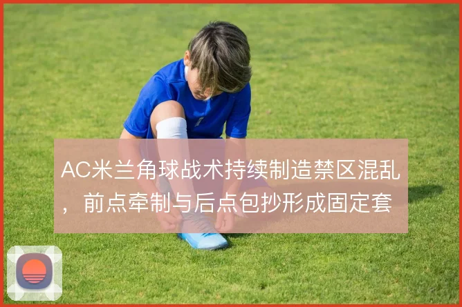 AC米兰角球战术持续制造禁区混乱,前点牵制与后点包抄形成固定套路