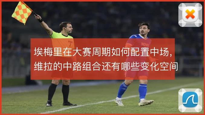 埃梅里在大赛周期如何配置中场,维拉的中路组合还有哪些变化空间