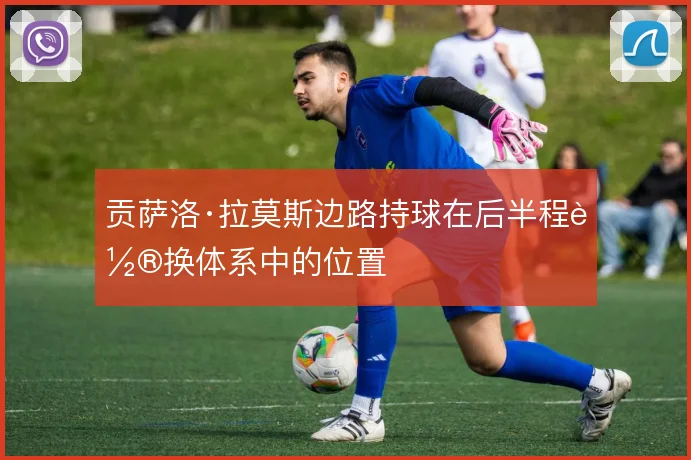贡萨洛·拉莫斯边路持球在后半程轮换体系中的位置