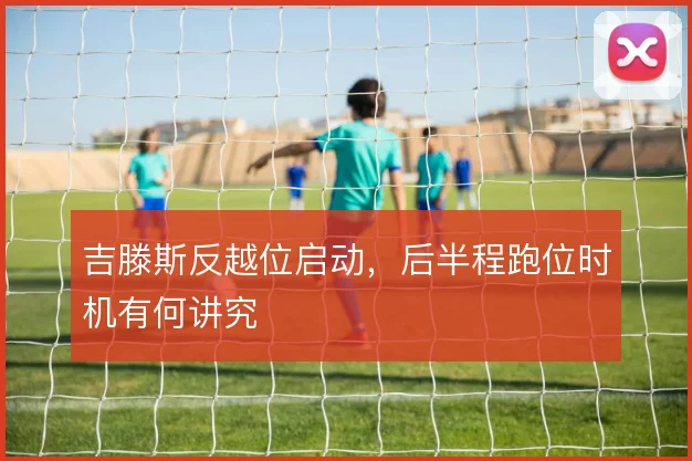 吉滕斯反越位启动,后半程跑位时机有何讲究