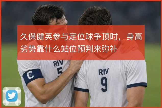 久保健英参与定位球争顶时,身高劣势靠什么站位预判来弥补