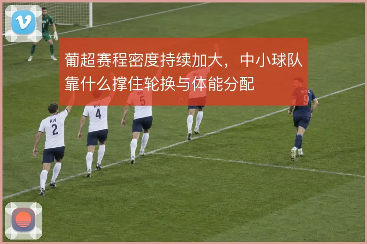 葡超赛程密度持续加大,中小球队靠什么撑住轮换与体能分配