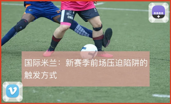 国际米兰：新赛季前场压迫陷阱的触发方式