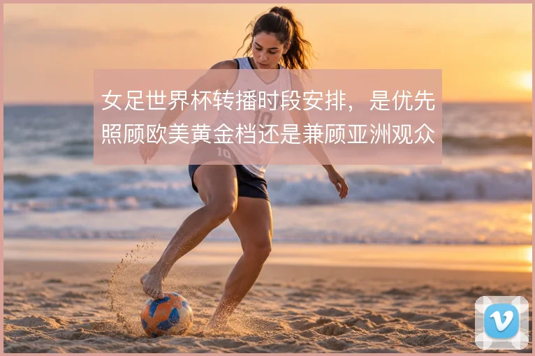女足世界杯转播时段安排,是优先照顾欧美黄金档还是兼顾亚洲观众