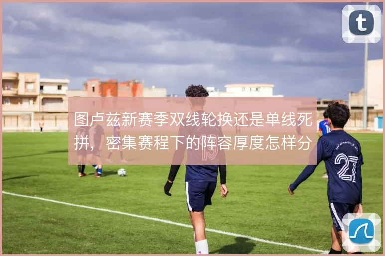 图卢兹新赛季双线轮换还是单线死拼,密集赛程下的阵容厚度怎样分配