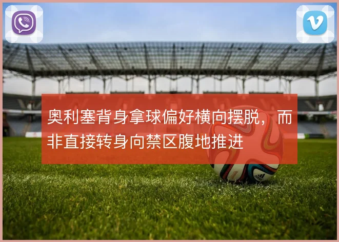 奥利塞背身拿球偏好横向摆脱,而非直接转身向禁区腹地推进