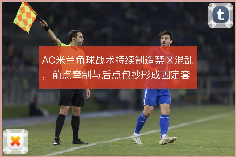 AC米兰角球战术持续制造禁区混乱,前点牵制与后点包抄形成固定套路