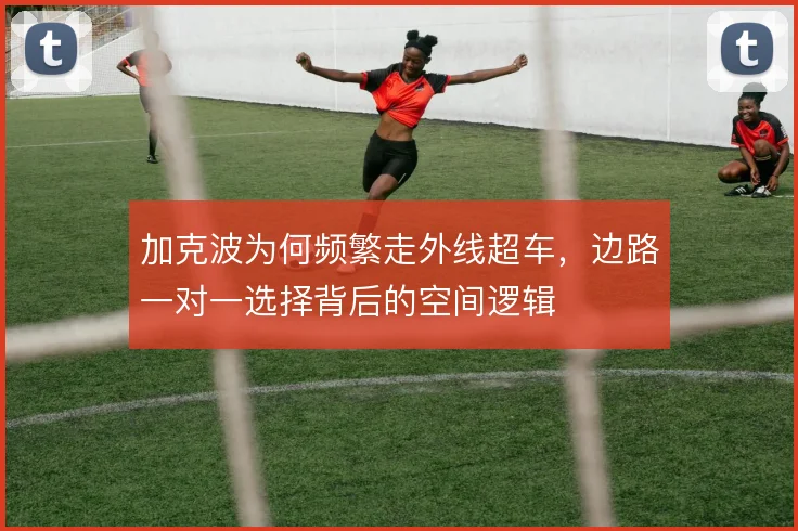加克波为何频繁走外线超车,边路一对一选择背后的空间逻辑