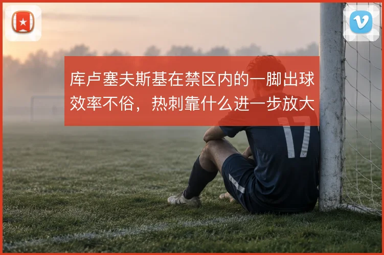 库卢塞夫斯基在禁区内的一脚出球效率不俗,热刺靠什么进一步放大这一环节