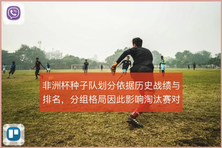 非洲杯种子队划分依据历史战绩与排名,分组格局因此影响淘汰赛对阵走向