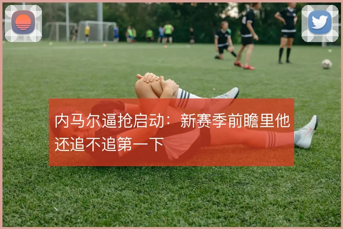 内马尔逼抢启动:新赛季前瞻里他还追不追第一下