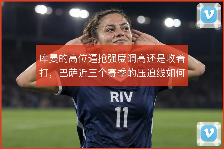 库曼的高位逼抢强度调高还是收着打,巴萨近三个赛季的压迫线如何取舍